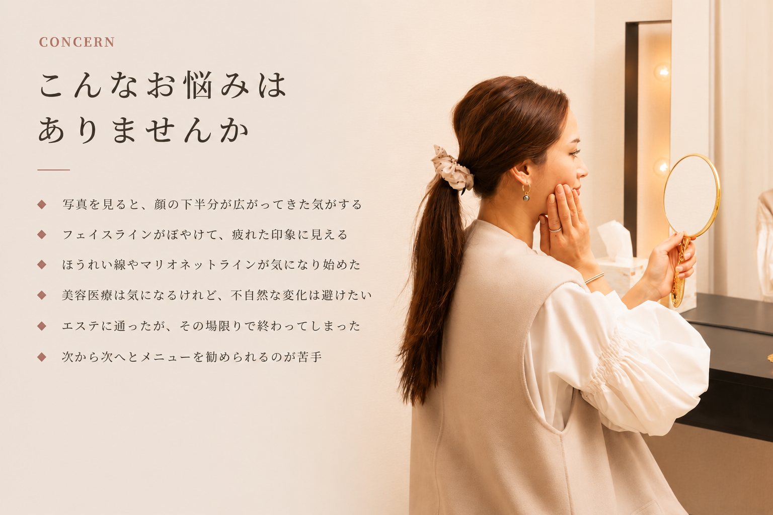 こんなお悩みはありませんか。写真を見ると顔の下半分が広がってきた気がする。フェイスラインがぼやけて疲れた印象に見える。ほうれい線やマリオネットラインが気になり始めた。美容医療は気になるけれど不自然な変化は避けたい。エステに通ったがその場限りで終わってしまった。次から次へとメニューを勧められるのが苦手。