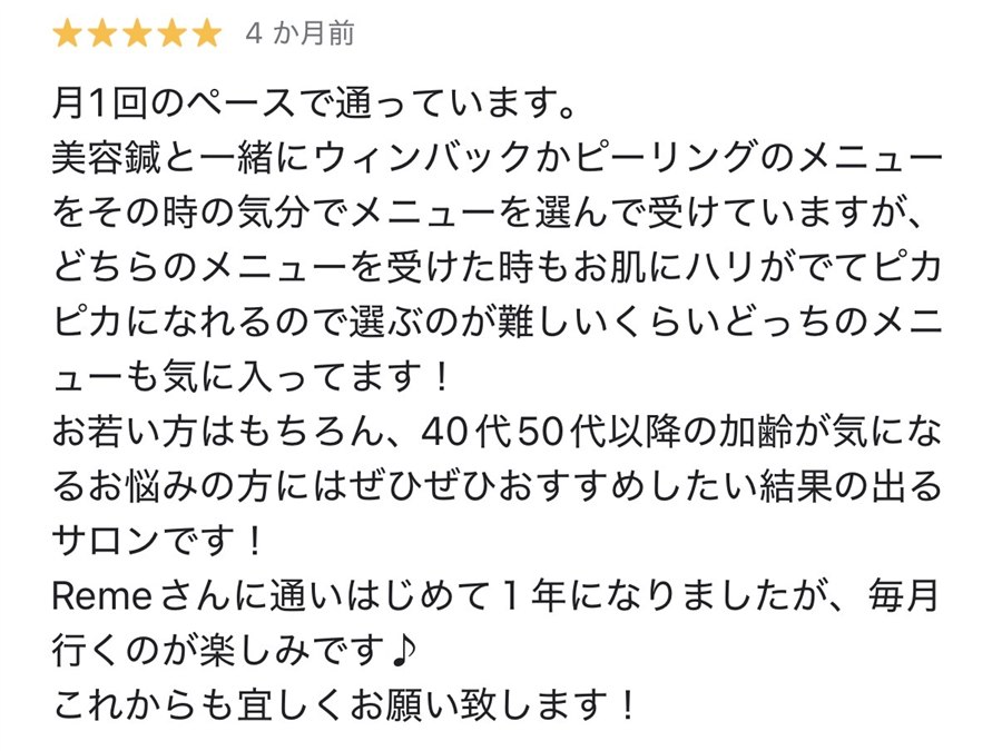 Googleの口コミ、星5つ。月1回のペースで通っています。美容鍼と一緒にウィンバックかピーリングのメニューをその時の気分でメニューを選んで受けていますが、どちらのメニューを受けた時もお肌にハリがでてピカピカになれるので選ぶのが難しいくらいどっちのメニューも気に入ってます！お若い方はもちろん、40代50代以降の加齢が気になるお悩みの方にはぜひぜひおすすめしたい結果の出るサロンです！Remeさんに通いはじめて1年になりましたが、毎月行くのが楽しみです♪これからも宜しくお願い致します！