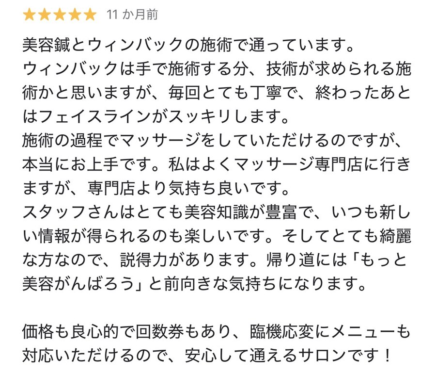 Googleの口コミ、星5つ。美容鍼とウィンバックの施術で通っています。ウィンバックは手で施術する分、技術が求められる施術かと思いますが、毎回とても丁寧で、終わったあとはフェイスラインがスッキリします。施術の過程でマッサージをしていただけるのですが、本当にお上手です。私はよくマッサージ専門店に行きますが、専門店より気持ち良いです。スタッフさんはとても美容知識が豊富で、いつも新しい情報が得られるのも楽しいです。そしてとても綺麗な方なので、説得力があります。帰り道には「もっと美容がんばろう」と前向きな気持ちになります。価格も良心的で回数券もあり、臨機応変にメニューも対応いただけるので、安心して通えるサロンです！