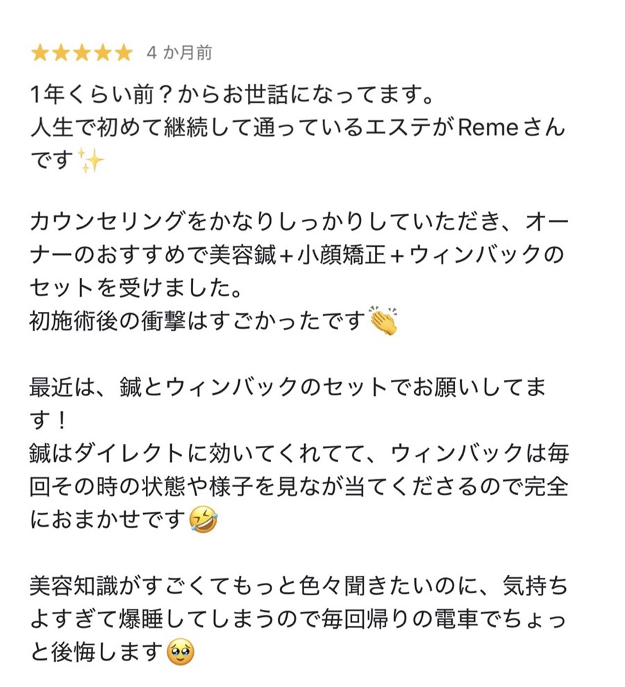 Googleの口コミ、星5つ。1年くらい前？からお世話になってます。人生で初めて継続して通っているエステがRemeさんです。カウンセリングをかなりしっかりしていただき、オーナーのおすすめで美容鍼＋小顔矯正＋ウィンバックのセットを受けました。初施術後の衝撃はすごかったです。最近は、鍼とウィンバックのセットでお願いしてます！鍼はダイレクトに効いてくれてて、ウィンバックは毎回その時の状態や様子を見なが当ててくださるので完全におまかせです。美容知識がすごくてもっと色々聞きたいのに、気持ちよすぎて爆睡してしまうので毎回帰りの電車でちょっと後悔します。